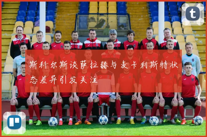 斯科尔斯谈萨拉赫与麦卡利斯特状态差异引发关注