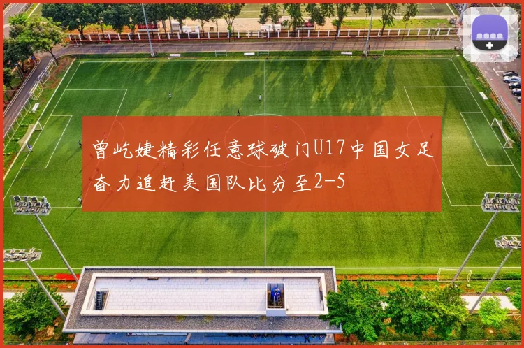 曾屹婕精彩任意球破门U17中国女足奋力追赶美国队比分至2-5