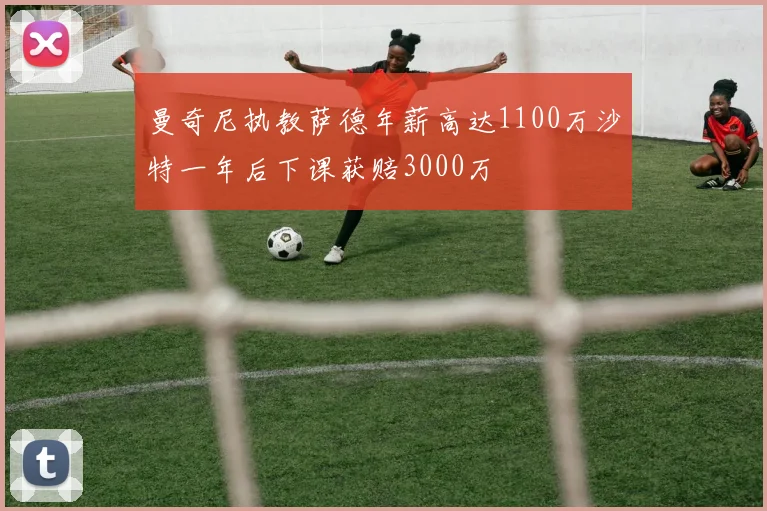 曼奇尼执教萨德年薪高达1100万沙特一年后下课获赔3000万