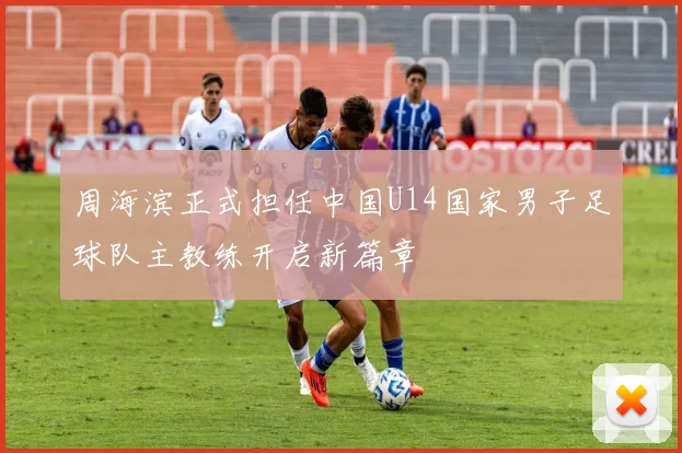 周海滨正式担任中国U14国家男子足球队主教练开启新篇章