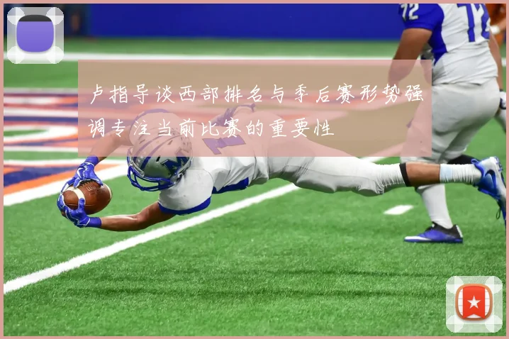 卢指导谈西部排名与季后赛形势强调专注当前比赛的重要性