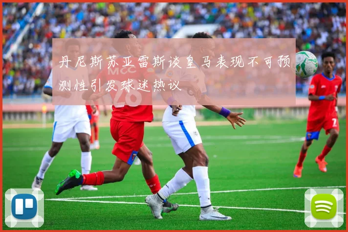 丹尼斯苏亚雷斯谈皇马表现不可预测性引发球迷热议