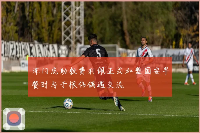 津门虎助教费利佩正式加盟国安早餐时与于根伟偶遇交流