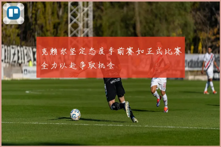 克赖尔坚定态度季前赛如正式比赛全力以赴争取机会