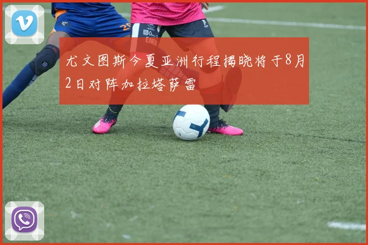 尤文图斯今夏亚洲行程揭晓将于8月2日对阵加拉塔萨雷