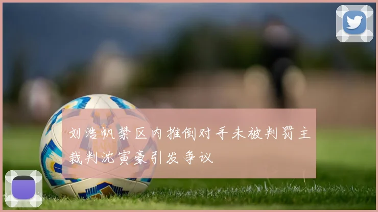 刘浩帆禁区内推倒对手未被判罚主裁判沈寅豪引发争议