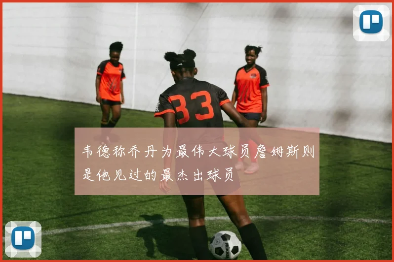 韦德称乔丹为最伟大球员詹姆斯则是他见过的最杰出球员