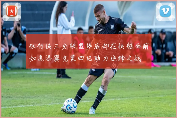 独行侠三分联盟垫底却在快船面前如虎添翼克莱四记助力逆转之战