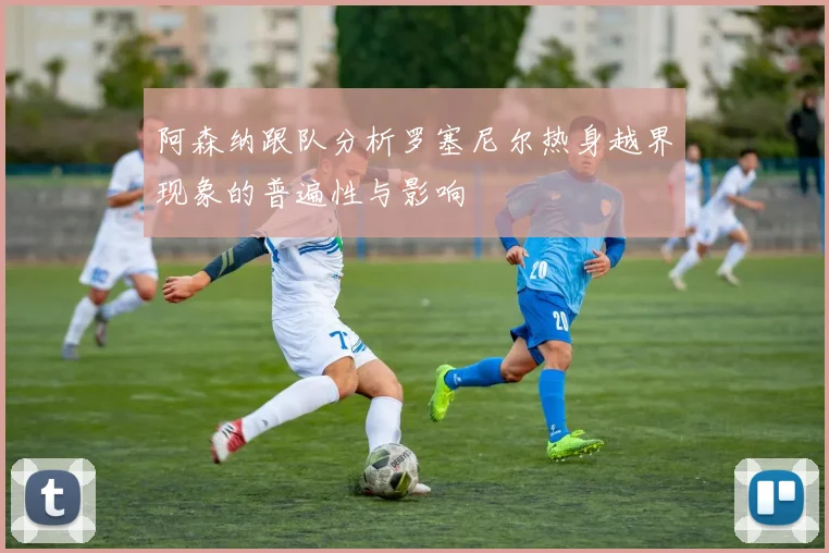 阿森纳跟队分析罗塞尼尔热身越界现象的普遍性与影响