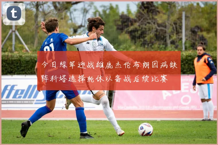 今日绿军迎战雄鹿杰伦布朗因病缺阵科塔选择轮休以备战后续比赛