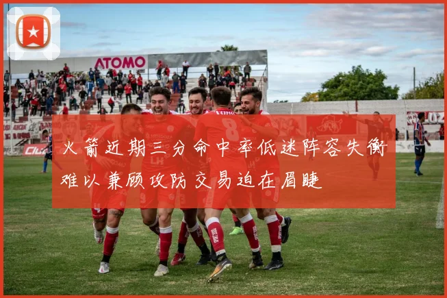 火箭近期三分命中率低迷阵容失衡难以兼顾攻防交易迫在眉睫