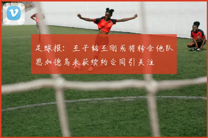 足球报：王子铭王刚或将转会他队恩加德乌未获续约合同引关注