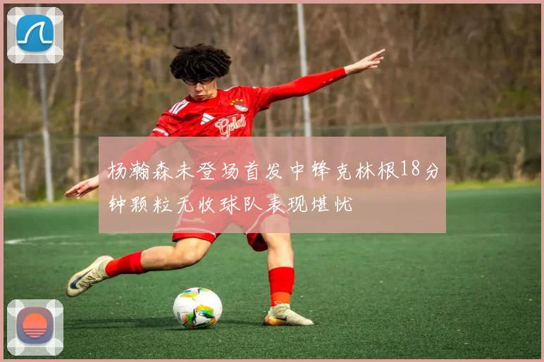 杨瀚森未登场首发中锋克林根18分钟颗粒无收球队表现堪忧