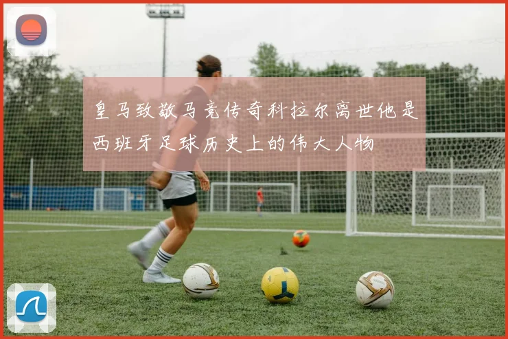 皇马致敬马竞传奇科拉尔离世他是西班牙足球历史上的伟大人物