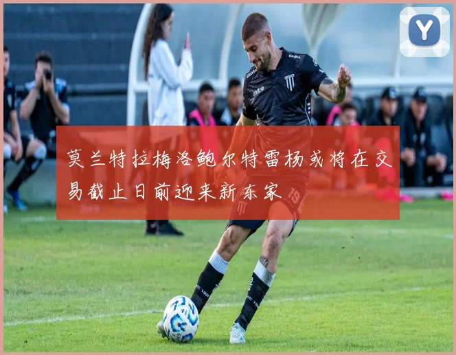 莫兰特拉梅洛鲍尔特雷杨或将在交易截止日前迎来新东家