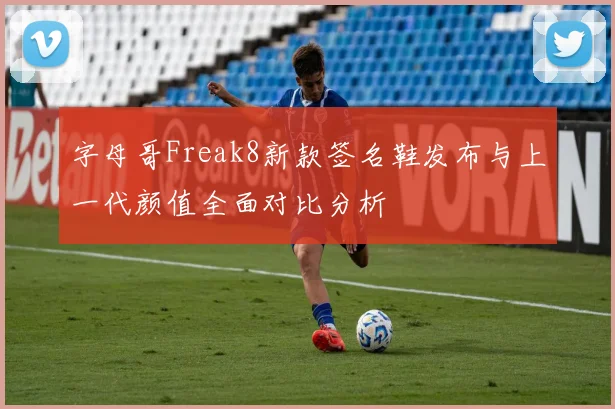字母哥Freak8新款签名鞋发布与上一代颜值全面对比分析