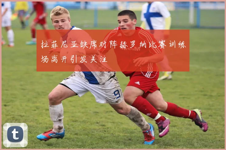 拉菲尼亚缺席对阵赫罗纳比赛训练场离开引发关注